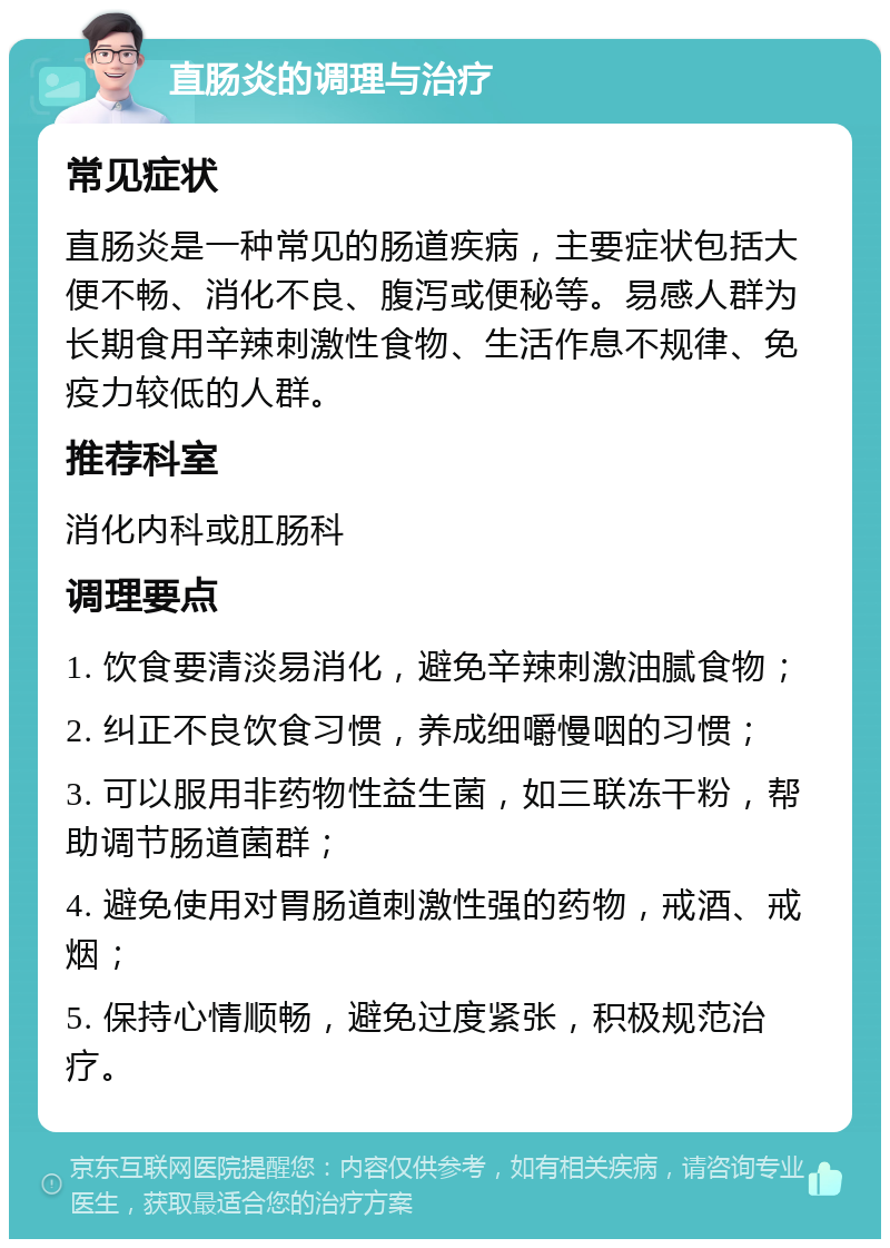 直肠炎的调理与治疗 常见症状 直肠炎是一种常见的肠道疾病，主要症状包括大便不畅、消化不良、腹泻或便秘等。易感人群为长期食用辛辣刺激性食物、生活作息不规律、免疫力较低的人群。 推荐科室 消化内科或肛肠科 调理要点 1. 饮食要清淡易消化，避免辛辣刺激油腻食物； 2. 纠正不良饮食习惯，养成细嚼慢咽的习惯； 3. 可以服用非药物性益生菌，如三联冻干粉，帮助调节肠道菌群； 4. 避免使用对胃肠道刺激性强的药物，戒酒、戒烟； 5. 保持心情顺畅，避免过度紧张，积极规范治疗。