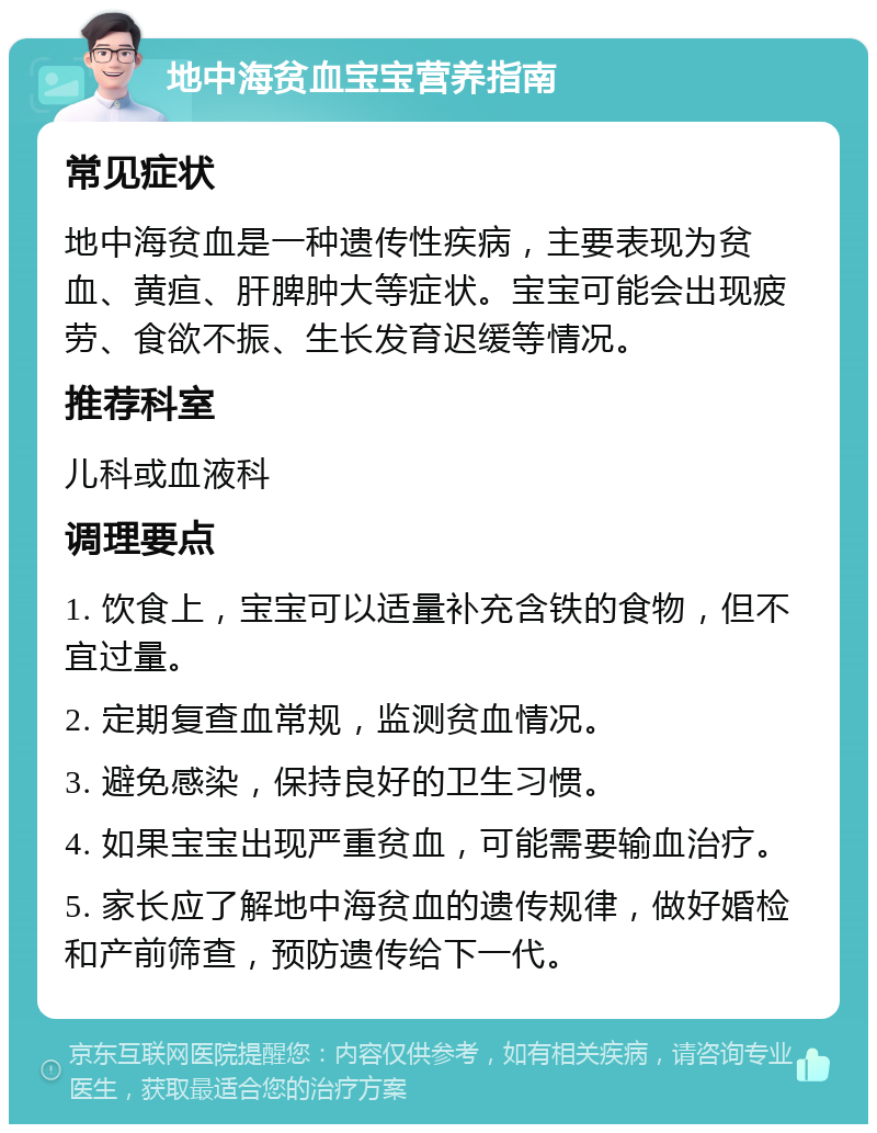 地中海贫血宝宝营养指南 常见症状 地中海贫血是一种遗传性疾病，主要表现为贫血、黄疸、肝脾肿大等症状。宝宝可能会出现疲劳、食欲不振、生长发育迟缓等情况。 推荐科室 儿科或血液科 调理要点 1. 饮食上，宝宝可以适量补充含铁的食物，但不宜过量。 2. 定期复查血常规，监测贫血情况。 3. 避免感染，保持良好的卫生习惯。 4. 如果宝宝出现严重贫血，可能需要输血治疗。 5. 家长应了解地中海贫血的遗传规律，做好婚检和产前筛查，预防遗传给下一代。