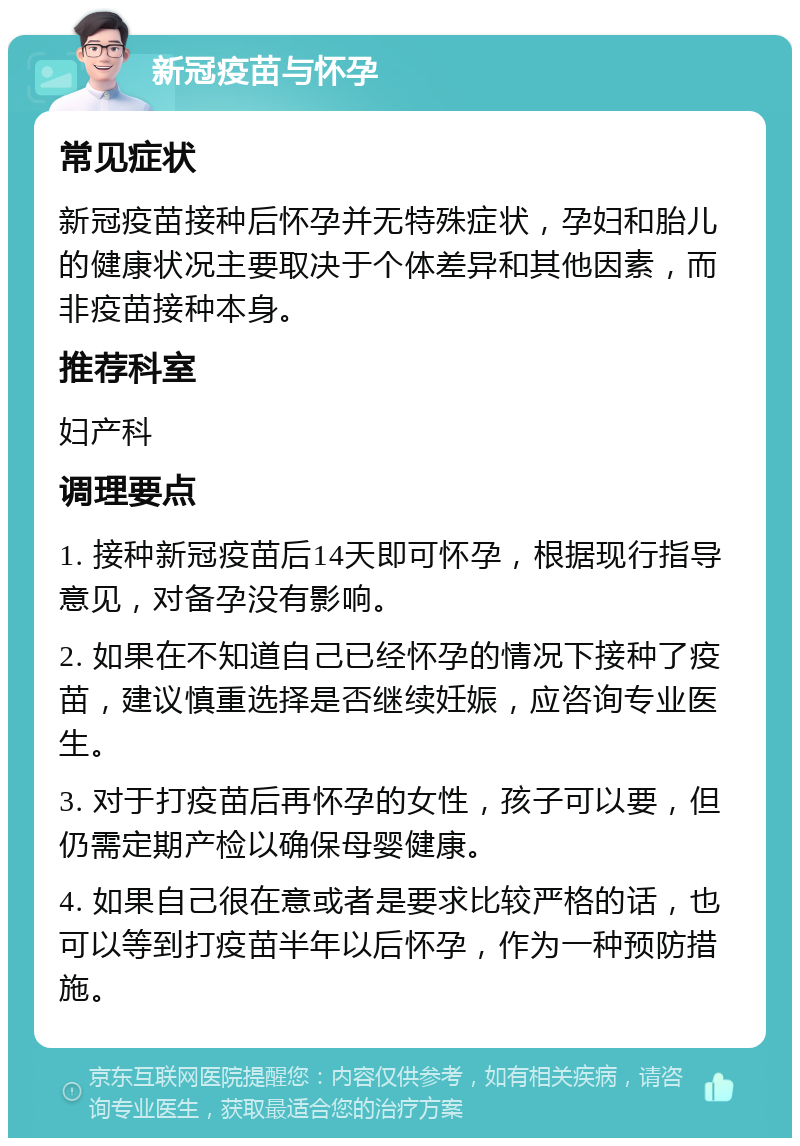 新冠疫苗与怀孕 常见症状 新冠疫苗接种后怀孕并无特殊症状，孕妇和胎儿的健康状况主要取决于个体差异和其他因素，而非疫苗接种本身。 推荐科室 妇产科 调理要点 1. 接种新冠疫苗后14天即可怀孕，根据现行指导意见，对备孕没有影响。 2. 如果在不知道自己已经怀孕的情况下接种了疫苗，建议慎重选择是否继续妊娠，应咨询专业医生。 3. 对于打疫苗后再怀孕的女性，孩子可以要，但仍需定期产检以确保母婴健康。 4. 如果自己很在意或者是要求比较严格的话，也可以等到打疫苗半年以后怀孕，作为一种预防措施。