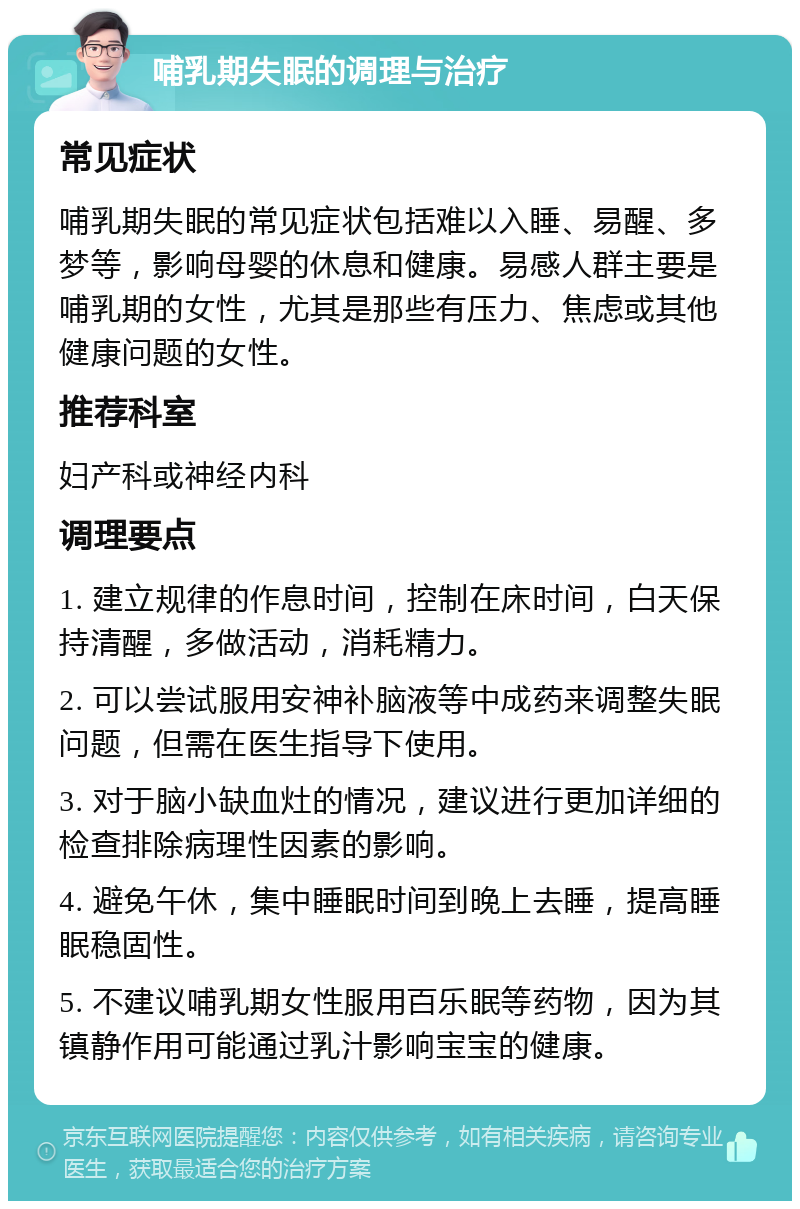 哺乳期失眠的调理与治疗 常见症状 哺乳期失眠的常见症状包括难以入睡、易醒、多梦等，影响母婴的休息和健康。易感人群主要是哺乳期的女性，尤其是那些有压力、焦虑或其他健康问题的女性。 推荐科室 妇产科或神经内科 调理要点 1. 建立规律的作息时间，控制在床时间，白天保持清醒，多做活动，消耗精力。 2. 可以尝试服用安神补脑液等中成药来调整失眠问题，但需在医生指导下使用。 3. 对于脑小缺血灶的情况，建议进行更加详细的检查排除病理性因素的影响。 4. 避免午休，集中睡眠时间到晚上去睡，提高睡眠稳固性。 5. 不建议哺乳期女性服用百乐眠等药物，因为其镇静作用可能通过乳汁影响宝宝的健康。