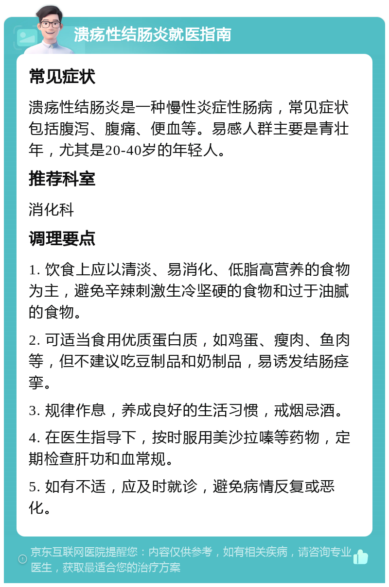 溃疡性结肠炎就医指南 常见症状 溃疡性结肠炎是一种慢性炎症性肠病，常见症状包括腹泻、腹痛、便血等。易感人群主要是青壮年，尤其是20-40岁的年轻人。 推荐科室 消化科 调理要点 1. 饮食上应以清淡、易消化、低脂高营养的食物为主，避免辛辣刺激生冷坚硬的食物和过于油腻的食物。 2. 可适当食用优质蛋白质，如鸡蛋、瘦肉、鱼肉等，但不建议吃豆制品和奶制品，易诱发结肠痉挛。 3. 规律作息，养成良好的生活习惯，戒烟忌酒。 4. 在医生指导下，按时服用美沙拉嗪等药物，定期检查肝功和血常规。 5. 如有不适，应及时就诊，避免病情反复或恶化。