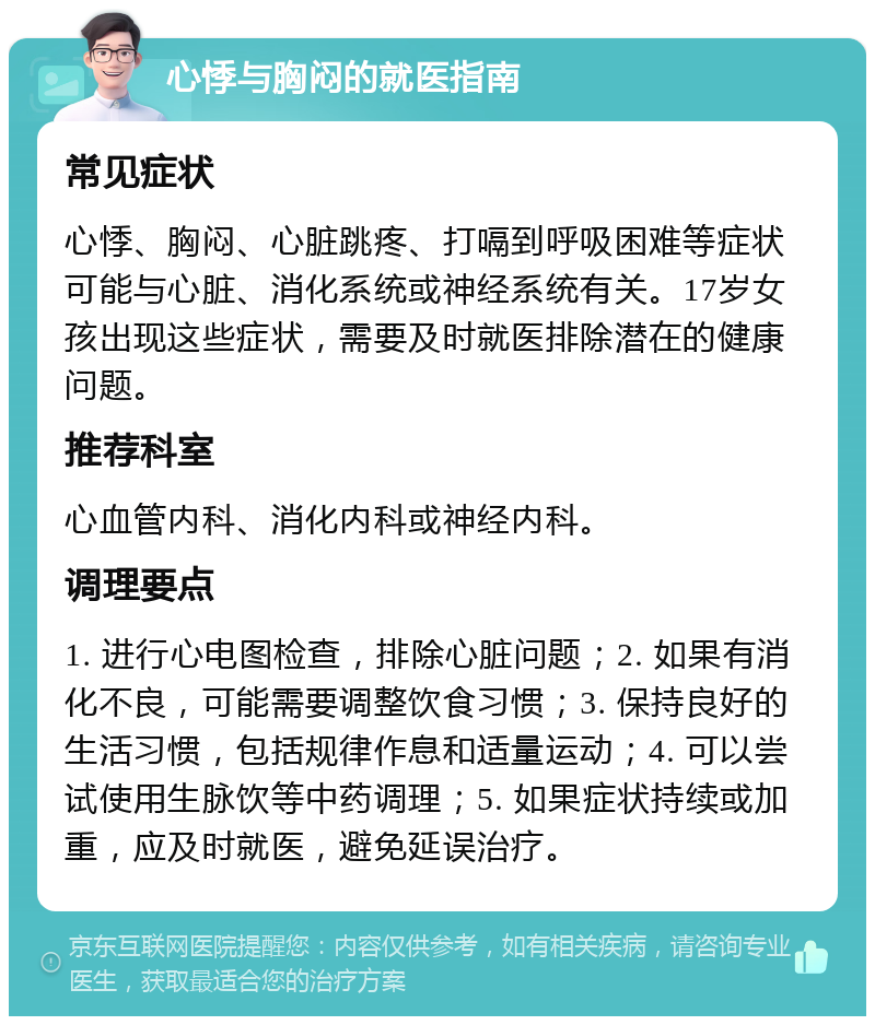 心悸与胸闷的就医指南 常见症状 心悸、胸闷、心脏跳疼、打嗝到呼吸困难等症状可能与心脏、消化系统或神经系统有关。17岁女孩出现这些症状，需要及时就医排除潜在的健康问题。 推荐科室 心血管内科、消化内科或神经内科。 调理要点 1. 进行心电图检查，排除心脏问题；2. 如果有消化不良，可能需要调整饮食习惯；3. 保持良好的生活习惯，包括规律作息和适量运动；4. 可以尝试使用生脉饮等中药调理；5. 如果症状持续或加重，应及时就医，避免延误治疗。