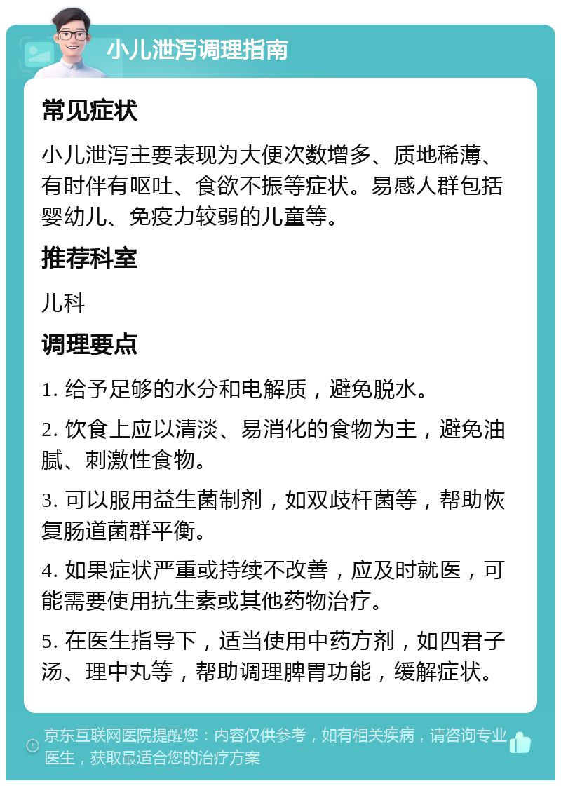 小儿泄泻调理指南 常见症状 小儿泄泻主要表现为大便次数增多、质地稀薄、有时伴有呕吐、食欲不振等症状。易感人群包括婴幼儿、免疫力较弱的儿童等。 推荐科室 儿科 调理要点 1. 给予足够的水分和电解质，避免脱水。 2. 饮食上应以清淡、易消化的食物为主，避免油腻、刺激性食物。 3. 可以服用益生菌制剂，如双歧杆菌等，帮助恢复肠道菌群平衡。 4. 如果症状严重或持续不改善，应及时就医，可能需要使用抗生素或其他药物治疗。 5. 在医生指导下，适当使用中药方剂，如四君子汤、理中丸等，帮助调理脾胃功能，缓解症状。