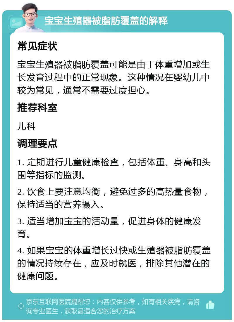 宝宝生殖器被脂肪覆盖的解释 常见症状 宝宝生殖器被脂肪覆盖可能是由于体重增加或生长发育过程中的正常现象。这种情况在婴幼儿中较为常见，通常不需要过度担心。 推荐科室 儿科 调理要点 1. 定期进行儿童健康检查，包括体重、身高和头围等指标的监测。 2. 饮食上要注意均衡，避免过多的高热量食物，保持适当的营养摄入。 3. 适当增加宝宝的活动量，促进身体的健康发育。 4. 如果宝宝的体重增长过快或生殖器被脂肪覆盖的情况持续存在，应及时就医，排除其他潜在的健康问题。