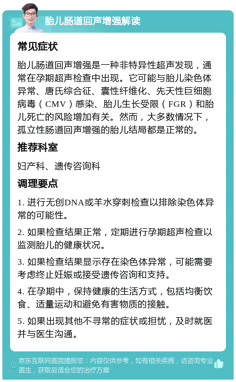 胎儿肠道回声增强解读 常见症状 胎儿肠道回声增强是一种非特异性超声发现，通常在孕期超声检查中出现。它可能与胎儿染色体异常、唐氏综合征、囊性纤维化、先天性巨细胞病毒（CMV）感染、胎儿生长受限（FGR）和胎儿死亡的风险增加有关。然而，大多数情况下，孤立性肠道回声增强的胎儿结局都是正常的。 推荐科室 妇产科、遗传咨询科 调理要点 1. 进行无创DNA或羊水穿刺检查以排除染色体异常的可能性。 2. 如果检查结果正常，定期进行孕期超声检查以监测胎儿的健康状况。 3. 如果检查结果显示存在染色体异常，可能需要考虑终止妊娠或接受遗传咨询和支持。 4. 在孕期中，保持健康的生活方式，包括均衡饮食、适量运动和避免有害物质的接触。 5. 如果出现其他不寻常的症状或担忧，及时就医并与医生沟通。