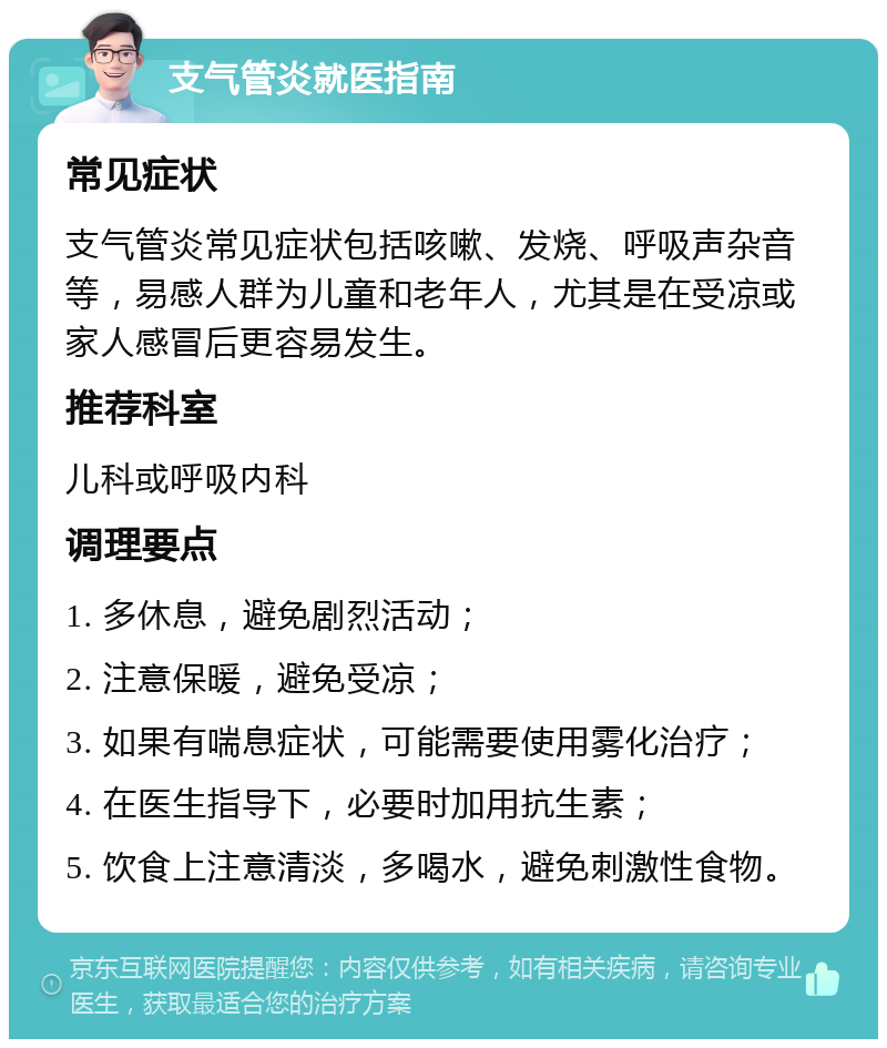 支气管炎就医指南 常见症状 支气管炎常见症状包括咳嗽、发烧、呼吸声杂音等，易感人群为儿童和老年人，尤其是在受凉或家人感冒后更容易发生。 推荐科室 儿科或呼吸内科 调理要点 1. 多休息，避免剧烈活动； 2. 注意保暖，避免受凉； 3. 如果有喘息症状，可能需要使用雾化治疗； 4. 在医生指导下，必要时加用抗生素； 5. 饮食上注意清淡，多喝水，避免刺激性食物。