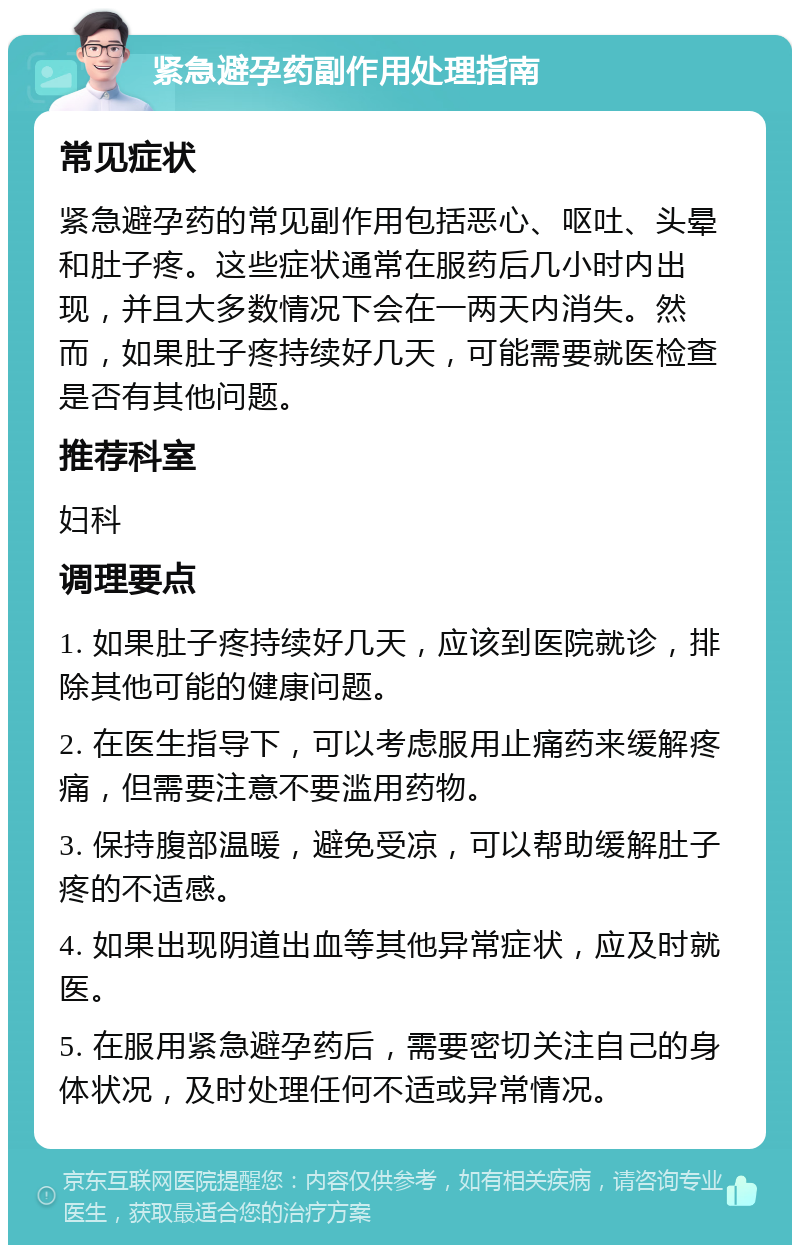 紧急避孕药副作用处理指南 常见症状 紧急避孕药的常见副作用包括恶心、呕吐、头晕和肚子疼。这些症状通常在服药后几小时内出现，并且大多数情况下会在一两天内消失。然而，如果肚子疼持续好几天，可能需要就医检查是否有其他问题。 推荐科室 妇科 调理要点 1. 如果肚子疼持续好几天，应该到医院就诊，排除其他可能的健康问题。 2. 在医生指导下，可以考虑服用止痛药来缓解疼痛，但需要注意不要滥用药物。 3. 保持腹部温暖，避免受凉，可以帮助缓解肚子疼的不适感。 4. 如果出现阴道出血等其他异常症状，应及时就医。 5. 在服用紧急避孕药后，需要密切关注自己的身体状况，及时处理任何不适或异常情况。