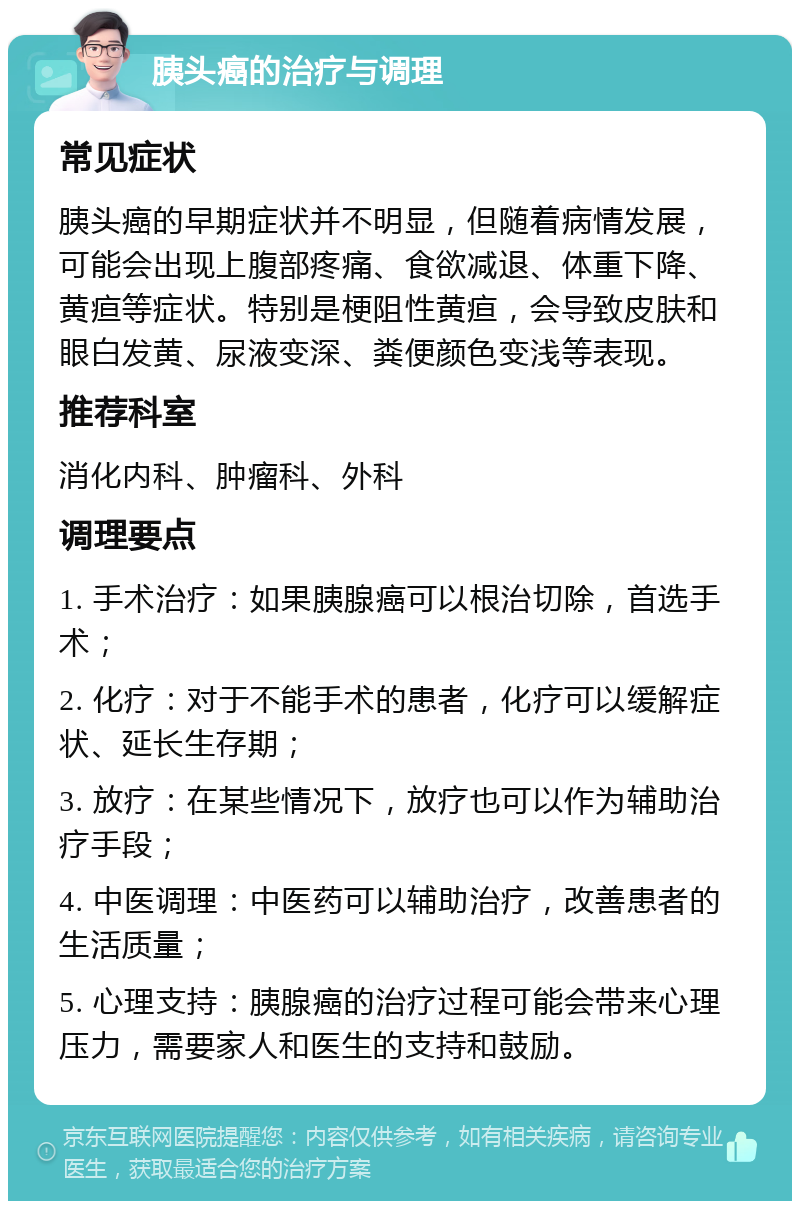 胰头癌的治疗与调理 常见症状 胰头癌的早期症状并不明显，但随着病情发展，可能会出现上腹部疼痛、食欲减退、体重下降、黄疸等症状。特别是梗阻性黄疸，会导致皮肤和眼白发黄、尿液变深、粪便颜色变浅等表现。 推荐科室 消化内科、肿瘤科、外科 调理要点 1. 手术治疗：如果胰腺癌可以根治切除，首选手术； 2. 化疗：对于不能手术的患者，化疗可以缓解症状、延长生存期； 3. 放疗：在某些情况下，放疗也可以作为辅助治疗手段； 4. 中医调理：中医药可以辅助治疗，改善患者的生活质量； 5. 心理支持：胰腺癌的治疗过程可能会带来心理压力，需要家人和医生的支持和鼓励。