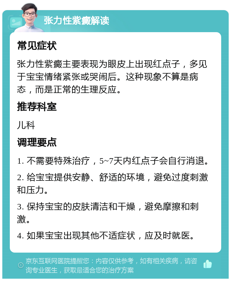 张力性紫癜解读 常见症状 张力性紫癜主要表现为眼皮上出现红点子，多见于宝宝情绪紧张或哭闹后。这种现象不算是病态，而是正常的生理反应。 推荐科室 儿科 调理要点 1. 不需要特殊治疗，5~7天内红点子会自行消退。 2. 给宝宝提供安静、舒适的环境，避免过度刺激和压力。 3. 保持宝宝的皮肤清洁和干燥，避免摩擦和刺激。 4. 如果宝宝出现其他不适症状，应及时就医。