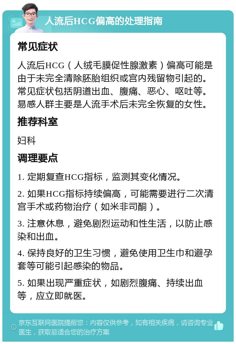 人流后HCG偏高的处理指南 常见症状 人流后HCG（人绒毛膜促性腺激素）偏高可能是由于未完全清除胚胎组织或宫内残留物引起的。常见症状包括阴道出血、腹痛、恶心、呕吐等。易感人群主要是人流手术后未完全恢复的女性。 推荐科室 妇科 调理要点 1. 定期复查HCG指标，监测其变化情况。 2. 如果HCG指标持续偏高，可能需要进行二次清宫手术或药物治疗（如米非司酮）。 3. 注意休息，避免剧烈运动和性生活，以防止感染和出血。 4. 保持良好的卫生习惯，避免使用卫生巾和避孕套等可能引起感染的物品。 5. 如果出现严重症状，如剧烈腹痛、持续出血等，应立即就医。