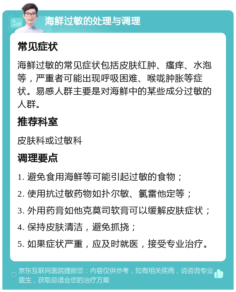 海鲜过敏的处理与调理 常见症状 海鲜过敏的常见症状包括皮肤红肿、瘙痒、水泡等，严重者可能出现呼吸困难、喉咙肿胀等症状。易感人群主要是对海鲜中的某些成分过敏的人群。 推荐科室 皮肤科或过敏科 调理要点 1. 避免食用海鲜等可能引起过敏的食物； 2. 使用抗过敏药物如扑尔敏、氯雷他定等； 3. 外用药膏如他克莫司软膏可以缓解皮肤症状； 4. 保持皮肤清洁，避免抓挠； 5. 如果症状严重，应及时就医，接受专业治疗。