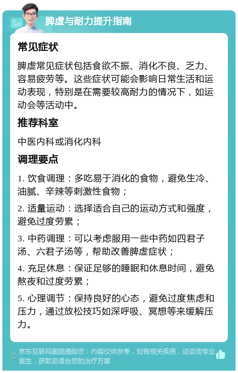 脾虚与耐力提升指南 常见症状 脾虚常见症状包括食欲不振、消化不良、乏力、容易疲劳等。这些症状可能会影响日常生活和运动表现，特别是在需要较高耐力的情况下，如运动会等活动中。 推荐科室 中医内科或消化内科 调理要点 1. 饮食调理：多吃易于消化的食物，避免生冷、油腻、辛辣等刺激性食物； 2. 适量运动：选择适合自己的运动方式和强度，避免过度劳累； 3. 中药调理：可以考虑服用一些中药如四君子汤、六君子汤等，帮助改善脾虚症状； 4. 充足休息：保证足够的睡眠和休息时间，避免熬夜和过度劳累； 5. 心理调节：保持良好的心态，避免过度焦虑和压力，通过放松技巧如深呼吸、冥想等来缓解压力。