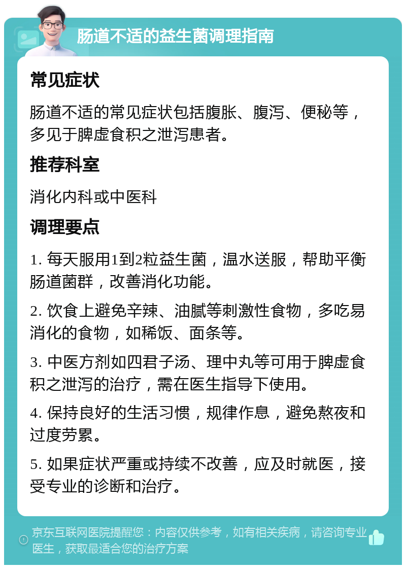 肠道不适的益生菌调理指南 常见症状 肠道不适的常见症状包括腹胀、腹泻、便秘等，多见于脾虚食积之泄泻患者。 推荐科室 消化内科或中医科 调理要点 1. 每天服用1到2粒益生菌，温水送服，帮助平衡肠道菌群，改善消化功能。 2. 饮食上避免辛辣、油腻等刺激性食物，多吃易消化的食物，如稀饭、面条等。 3. 中医方剂如四君子汤、理中丸等可用于脾虚食积之泄泻的治疗，需在医生指导下使用。 4. 保持良好的生活习惯，规律作息，避免熬夜和过度劳累。 5. 如果症状严重或持续不改善，应及时就医，接受专业的诊断和治疗。