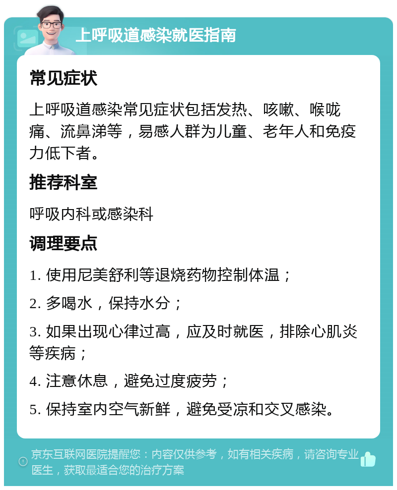 上呼吸道感染就医指南 常见症状 上呼吸道感染常见症状包括发热、咳嗽、喉咙痛、流鼻涕等，易感人群为儿童、老年人和免疫力低下者。 推荐科室 呼吸内科或感染科 调理要点 1. 使用尼美舒利等退烧药物控制体温； 2. 多喝水，保持水分； 3. 如果出现心律过高，应及时就医，排除心肌炎等疾病； 4. 注意休息，避免过度疲劳； 5. 保持室内空气新鲜，避免受凉和交叉感染。