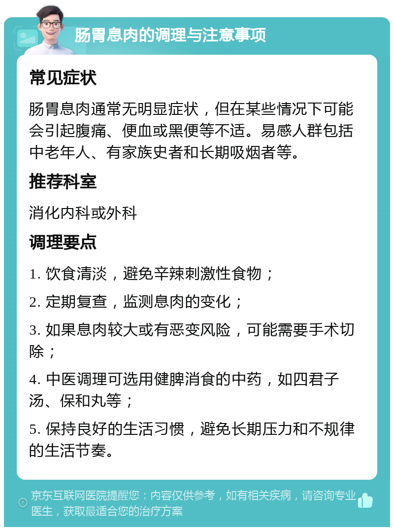 肠胃息肉的调理与注意事项 常见症状 肠胃息肉通常无明显症状，但在某些情况下可能会引起腹痛、便血或黑便等不适。易感人群包括中老年人、有家族史者和长期吸烟者等。 推荐科室 消化内科或外科 调理要点 1. 饮食清淡，避免辛辣刺激性食物； 2. 定期复查，监测息肉的变化； 3. 如果息肉较大或有恶变风险，可能需要手术切除； 4. 中医调理可选用健脾消食的中药，如四君子汤、保和丸等； 5. 保持良好的生活习惯，避免长期压力和不规律的生活节奏。