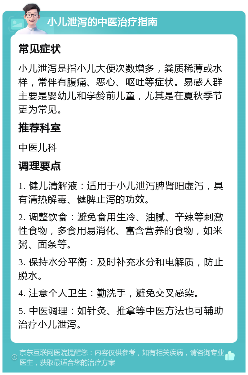 小儿泄泻的中医治疗指南 常见症状 小儿泄泻是指小儿大便次数增多，粪质稀薄或水样，常伴有腹痛、恶心、呕吐等症状。易感人群主要是婴幼儿和学龄前儿童，尤其是在夏秋季节更为常见。 推荐科室 中医儿科 调理要点 1. 健儿清解液：适用于小儿泄泻脾肾阳虚泻，具有清热解毒、健脾止泻的功效。 2. 调整饮食：避免食用生冷、油腻、辛辣等刺激性食物，多食用易消化、富含营养的食物，如米粥、面条等。 3. 保持水分平衡：及时补充水分和电解质，防止脱水。 4. 注意个人卫生：勤洗手，避免交叉感染。 5. 中医调理：如针灸、推拿等中医方法也可辅助治疗小儿泄泻。