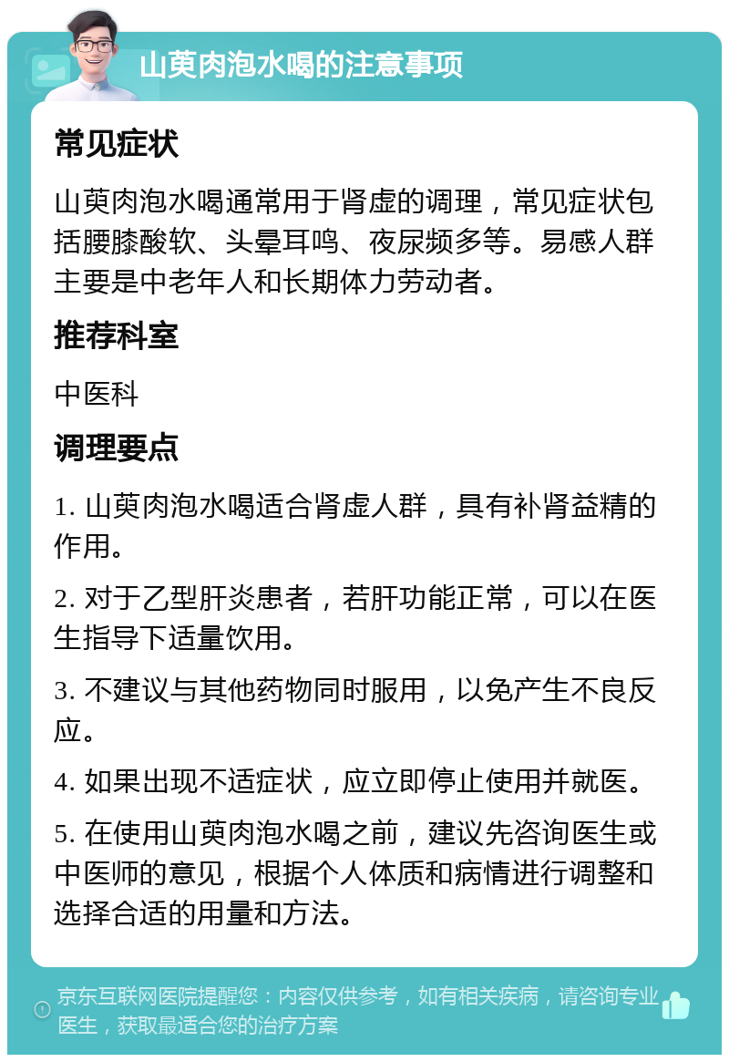 山萸肉泡水喝的注意事项 常见症状 山萸肉泡水喝通常用于肾虚的调理，常见症状包括腰膝酸软、头晕耳鸣、夜尿频多等。易感人群主要是中老年人和长期体力劳动者。 推荐科室 中医科 调理要点 1. 山萸肉泡水喝适合肾虚人群，具有补肾益精的作用。 2. 对于乙型肝炎患者，若肝功能正常，可以在医生指导下适量饮用。 3. 不建议与其他药物同时服用，以免产生不良反应。 4. 如果出现不适症状，应立即停止使用并就医。 5. 在使用山萸肉泡水喝之前，建议先咨询医生或中医师的意见，根据个人体质和病情进行调整和选择合适的用量和方法。