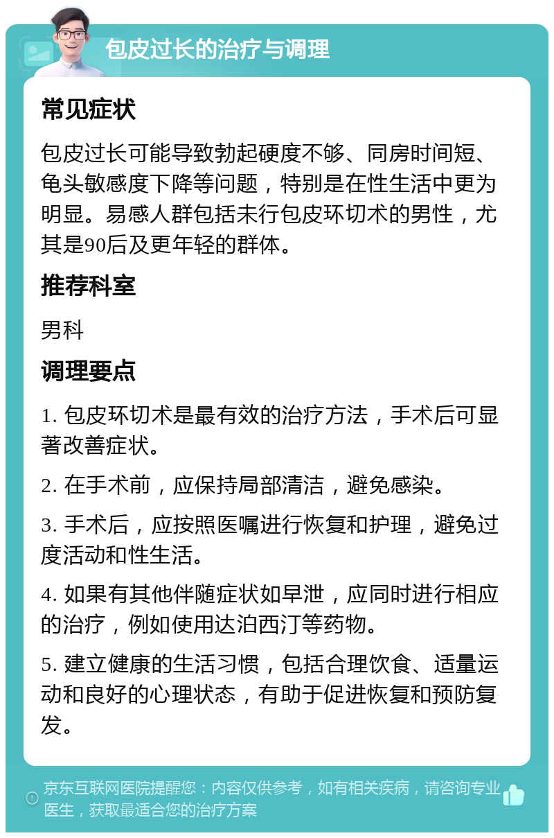 包皮过长的治疗与调理 常见症状 包皮过长可能导致勃起硬度不够、同房时间短、龟头敏感度下降等问题，特别是在性生活中更为明显。易感人群包括未行包皮环切术的男性，尤其是90后及更年轻的群体。 推荐科室 男科 调理要点 1. 包皮环切术是最有效的治疗方法，手术后可显著改善症状。 2. 在手术前，应保持局部清洁，避免感染。 3. 手术后，应按照医嘱进行恢复和护理，避免过度活动和性生活。 4. 如果有其他伴随症状如早泄，应同时进行相应的治疗，例如使用达泊西汀等药物。 5. 建立健康的生活习惯，包括合理饮食、适量运动和良好的心理状态，有助于促进恢复和预防复发。