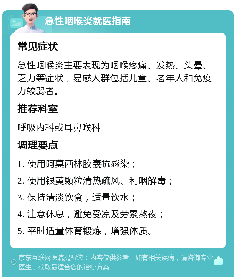 急性咽喉炎就医指南 常见症状 急性咽喉炎主要表现为咽喉疼痛、发热、头晕、乏力等症状，易感人群包括儿童、老年人和免疫力较弱者。 推荐科室 呼吸内科或耳鼻喉科 调理要点 1. 使用阿莫西林胶囊抗感染； 2. 使用银黄颗粒清热疏风、利咽解毒； 3. 保持清淡饮食，适量饮水； 4. 注意休息，避免受凉及劳累熬夜； 5. 平时适量体育锻炼，增强体质。