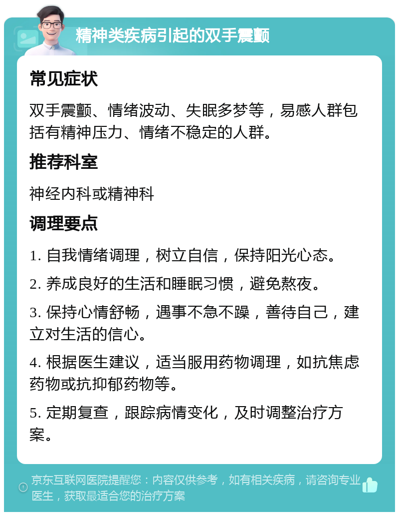 精神类疾病引起的双手震颤 常见症状 双手震颤、情绪波动、失眠多梦等，易感人群包括有精神压力、情绪不稳定的人群。 推荐科室 神经内科或精神科 调理要点 1. 自我情绪调理，树立自信，保持阳光心态。 2. 养成良好的生活和睡眠习惯，避免熬夜。 3. 保持心情舒畅，遇事不急不躁，善待自己，建立对生活的信心。 4. 根据医生建议，适当服用药物调理，如抗焦虑药物或抗抑郁药物等。 5. 定期复查，跟踪病情变化，及时调整治疗方案。