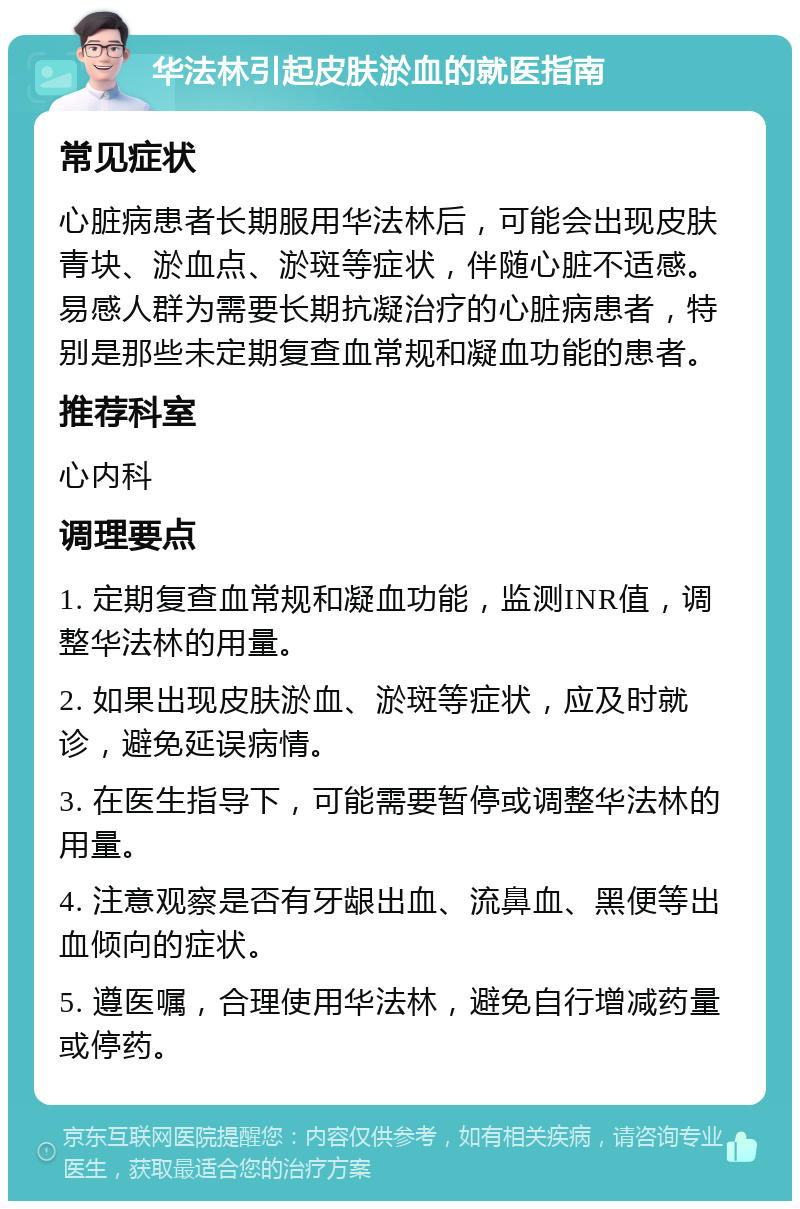 华法林引起皮肤淤血的就医指南 常见症状 心脏病患者长期服用华法林后，可能会出现皮肤青块、淤血点、淤斑等症状，伴随心脏不适感。易感人群为需要长期抗凝治疗的心脏病患者，特别是那些未定期复查血常规和凝血功能的患者。 推荐科室 心内科 调理要点 1. 定期复查血常规和凝血功能，监测INR值，调整华法林的用量。 2. 如果出现皮肤淤血、淤斑等症状，应及时就诊，避免延误病情。 3. 在医生指导下，可能需要暂停或调整华法林的用量。 4. 注意观察是否有牙龈出血、流鼻血、黑便等出血倾向的症状。 5. 遵医嘱，合理使用华法林，避免自行增减药量或停药。