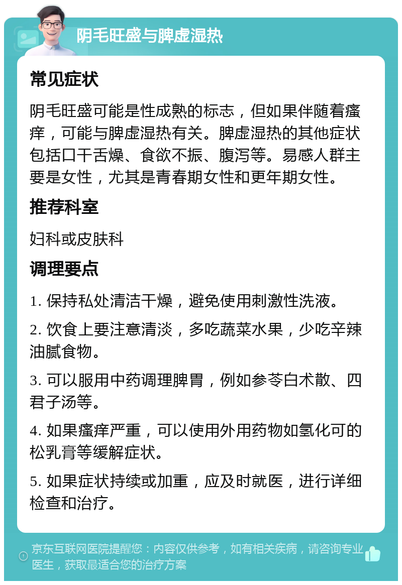 阴毛旺盛与脾虚湿热 常见症状 阴毛旺盛可能是性成熟的标志，但如果伴随着瘙痒，可能与脾虚湿热有关。脾虚湿热的其他症状包括口干舌燥、食欲不振、腹泻等。易感人群主要是女性，尤其是青春期女性和更年期女性。 推荐科室 妇科或皮肤科 调理要点 1. 保持私处清洁干燥，避免使用刺激性洗液。 2. 饮食上要注意清淡，多吃蔬菜水果，少吃辛辣油腻食物。 3. 可以服用中药调理脾胃，例如参苓白术散、四君子汤等。 4. 如果瘙痒严重，可以使用外用药物如氢化可的松乳膏等缓解症状。 5. 如果症状持续或加重，应及时就医，进行详细检查和治疗。