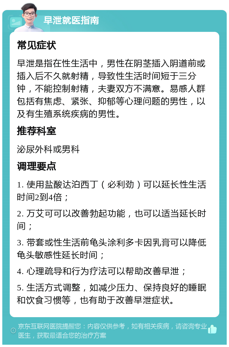 早泄就医指南 常见症状 早泄是指在性生活中，男性在阴茎插入阴道前或插入后不久就射精，导致性生活时间短于三分钟，不能控制射精，夫妻双方不满意。易感人群包括有焦虑、紧张、抑郁等心理问题的男性，以及有生殖系统疾病的男性。 推荐科室 泌尿外科或男科 调理要点 1. 使用盐酸达泊西丁（必利劲）可以延长性生活时间2到4倍； 2. 万艾可可以改善勃起功能，也可以适当延长时间； 3. 带套或性生活前龟头涂利多卡因乳膏可以降低龟头敏感性延长时间； 4. 心理疏导和行为疗法可以帮助改善早泄； 5. 生活方式调整，如减少压力、保持良好的睡眠和饮食习惯等，也有助于改善早泄症状。