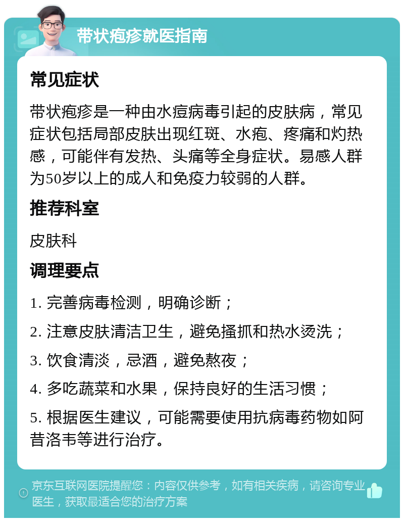 带状疱疹就医指南 常见症状 带状疱疹是一种由水痘病毒引起的皮肤病，常见症状包括局部皮肤出现红斑、水疱、疼痛和灼热感，可能伴有发热、头痛等全身症状。易感人群为50岁以上的成人和免疫力较弱的人群。 推荐科室 皮肤科 调理要点 1. 完善病毒检测，明确诊断； 2. 注意皮肤清洁卫生，避免搔抓和热水烫洗； 3. 饮食清淡，忌酒，避免熬夜； 4. 多吃蔬菜和水果，保持良好的生活习惯； 5. 根据医生建议，可能需要使用抗病毒药物如阿昔洛韦等进行治疗。