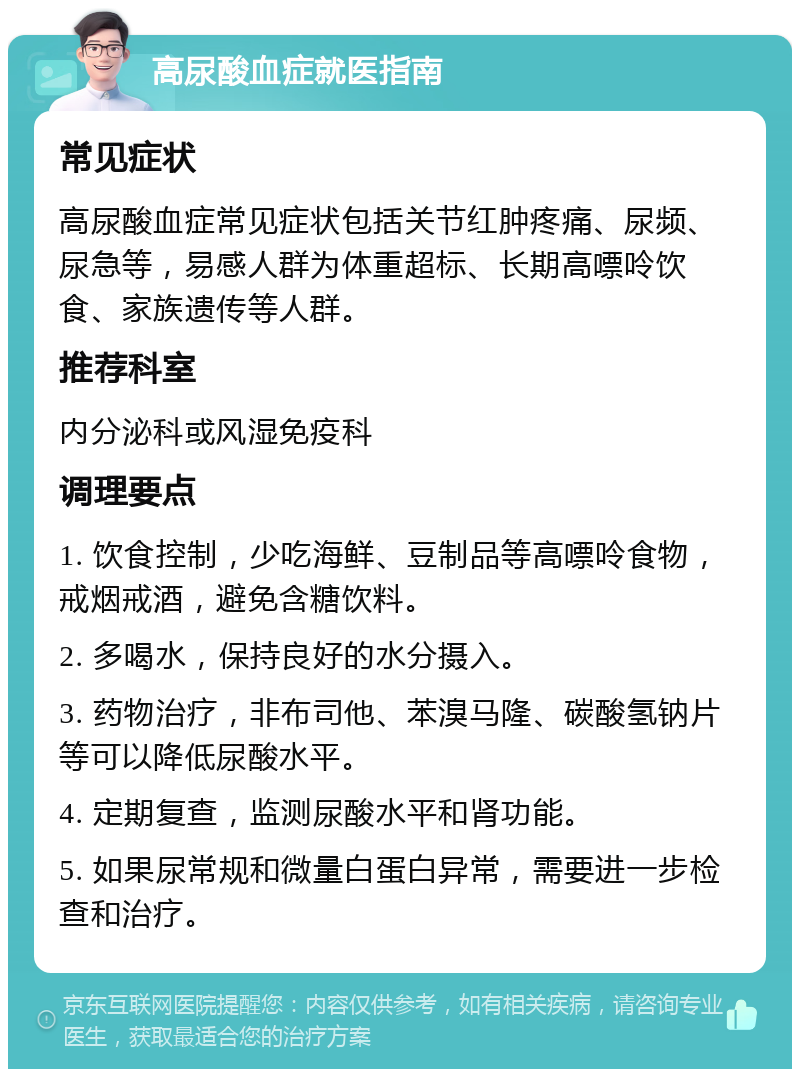 高尿酸血症就医指南 常见症状 高尿酸血症常见症状包括关节红肿疼痛、尿频、尿急等，易感人群为体重超标、长期高嘌呤饮食、家族遗传等人群。 推荐科室 内分泌科或风湿免疫科 调理要点 1. 饮食控制，少吃海鲜、豆制品等高嘌呤食物，戒烟戒酒，避免含糖饮料。 2. 多喝水，保持良好的水分摄入。 3. 药物治疗，非布司他、苯溴马隆、碳酸氢钠片等可以降低尿酸水平。 4. 定期复查，监测尿酸水平和肾功能。 5. 如果尿常规和微量白蛋白异常，需要进一步检查和治疗。