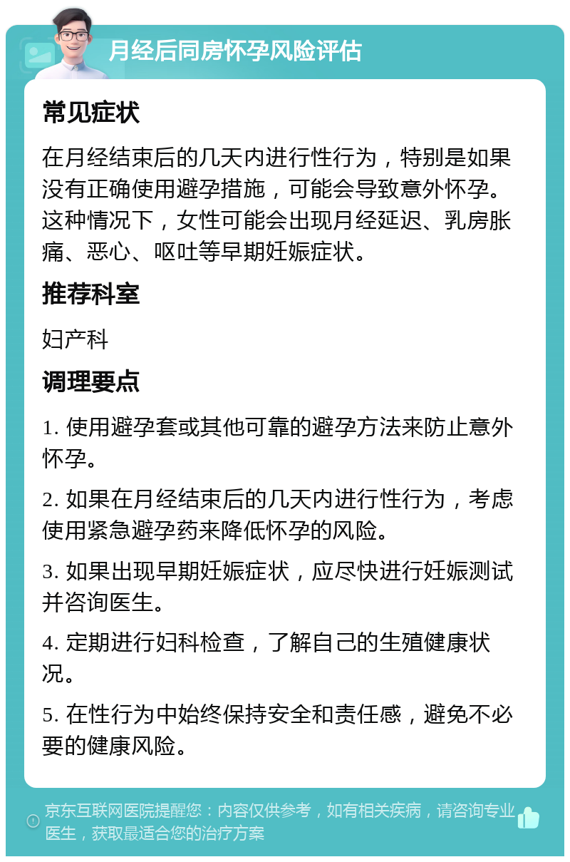 月经后同房怀孕风险评估 常见症状 在月经结束后的几天内进行性行为，特别是如果没有正确使用避孕措施，可能会导致意外怀孕。这种情况下，女性可能会出现月经延迟、乳房胀痛、恶心、呕吐等早期妊娠症状。 推荐科室 妇产科 调理要点 1. 使用避孕套或其他可靠的避孕方法来防止意外怀孕。 2. 如果在月经结束后的几天内进行性行为，考虑使用紧急避孕药来降低怀孕的风险。 3. 如果出现早期妊娠症状，应尽快进行妊娠测试并咨询医生。 4. 定期进行妇科检查，了解自己的生殖健康状况。 5. 在性行为中始终保持安全和责任感，避免不必要的健康风险。