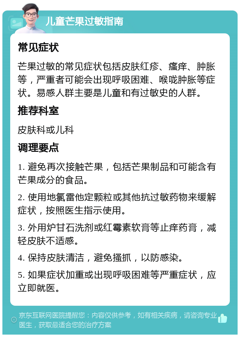 儿童芒果过敏指南 常见症状 芒果过敏的常见症状包括皮肤红疹、瘙痒、肿胀等，严重者可能会出现呼吸困难、喉咙肿胀等症状。易感人群主要是儿童和有过敏史的人群。 推荐科室 皮肤科或儿科 调理要点 1. 避免再次接触芒果，包括芒果制品和可能含有芒果成分的食品。 2. 使用地氯雷他定颗粒或其他抗过敏药物来缓解症状，按照医生指示使用。 3. 外用炉甘石洗剂或红霉素软膏等止痒药膏，减轻皮肤不适感。 4. 保持皮肤清洁，避免搔抓，以防感染。 5. 如果症状加重或出现呼吸困难等严重症状，应立即就医。