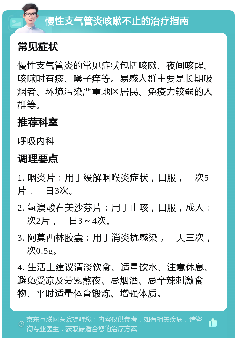 慢性支气管炎咳嗽不止的治疗指南 常见症状 慢性支气管炎的常见症状包括咳嗽、夜间咳醒、咳嗽时有痰、嗓子痒等。易感人群主要是长期吸烟者、环境污染严重地区居民、免疫力较弱的人群等。 推荐科室 呼吸内科 调理要点 1. 咽炎片：用于缓解咽喉炎症状，口服，一次5片，一日3次。 2. 氢溴酸右美沙芬片：用于止咳，口服，成人：一次2片，一日3～4次。 3. 阿莫西林胶囊：用于消炎抗感染，一天三次，一次0.5g。 4. 生活上建议清淡饮食、适量饮水、注意休息、避免受凉及劳累熬夜、忌烟酒、忌辛辣刺激食物、平时适量体育锻炼、增强体质。