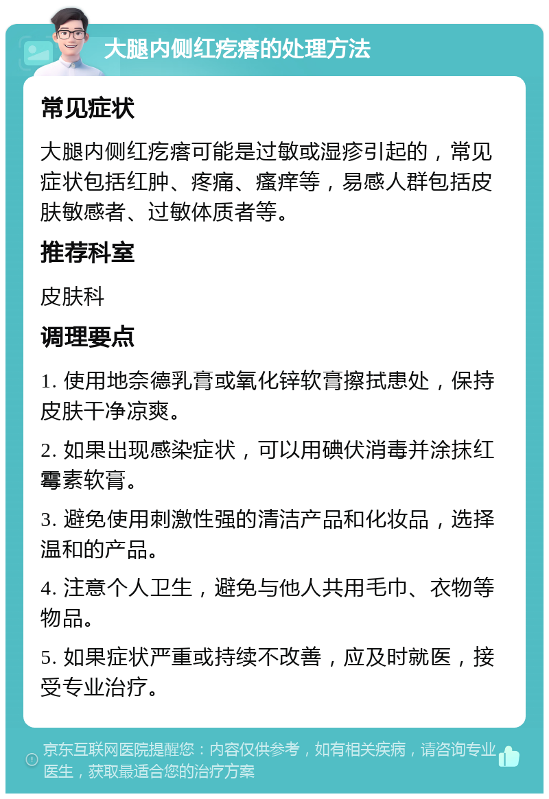 大腿内侧红疙瘩的处理方法 常见症状 大腿内侧红疙瘩可能是过敏或湿疹引起的，常见症状包括红肿、疼痛、瘙痒等，易感人群包括皮肤敏感者、过敏体质者等。 推荐科室 皮肤科 调理要点 1. 使用地奈德乳膏或氧化锌软膏擦拭患处，保持皮肤干净凉爽。 2. 如果出现感染症状，可以用碘伏消毒并涂抹红霉素软膏。 3. 避免使用刺激性强的清洁产品和化妆品，选择温和的产品。 4. 注意个人卫生，避免与他人共用毛巾、衣物等物品。 5. 如果症状严重或持续不改善，应及时就医，接受专业治疗。