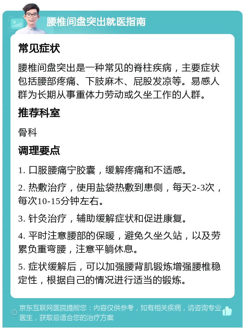 腰椎间盘突出就医指南 常见症状 腰椎间盘突出是一种常见的脊柱疾病，主要症状包括腰部疼痛、下肢麻木、屁股发凉等。易感人群为长期从事重体力劳动或久坐工作的人群。 推荐科室 骨科 调理要点 1. 口服腰痛宁胶囊，缓解疼痛和不适感。 2. 热敷治疗，使用盐袋热敷到患侧，每天2-3次，每次10-15分钟左右。 3. 针灸治疗，辅助缓解症状和促进康复。 4. 平时注意腰部的保暖，避免久坐久站，以及劳累负重弯腰，注意平躺休息。 5. 症状缓解后，可以加强腰背肌锻炼增强腰椎稳定性，根据自己的情况进行适当的锻炼。