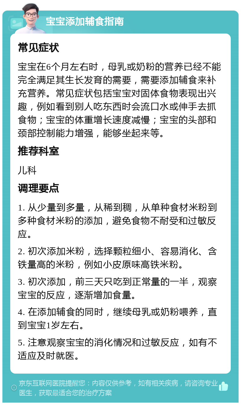 宝宝添加辅食指南 常见症状 宝宝在6个月左右时，母乳或奶粉的营养已经不能完全满足其生长发育的需要，需要添加辅食来补充营养。常见症状包括宝宝对固体食物表现出兴趣，例如看到别人吃东西时会流口水或伸手去抓食物；宝宝的体重增长速度减慢；宝宝的头部和颈部控制能力增强，能够坐起来等。 推荐科室 儿科 调理要点 1. 从少量到多量，从稀到稠，从单种食材米粉到多种食材米粉的添加，避免食物不耐受和过敏反应。 2. 初次添加米粉，选择颗粒细小、容易消化、含铁量高的米粉，例如小皮原味高铁米粉。 3. 初次添加，前三天只吃到正常量的一半，观察宝宝的反应，逐渐增加食量。 4. 在添加辅食的同时，继续母乳或奶粉喂养，直到宝宝1岁左右。 5. 注意观察宝宝的消化情况和过敏反应，如有不适应及时就医。