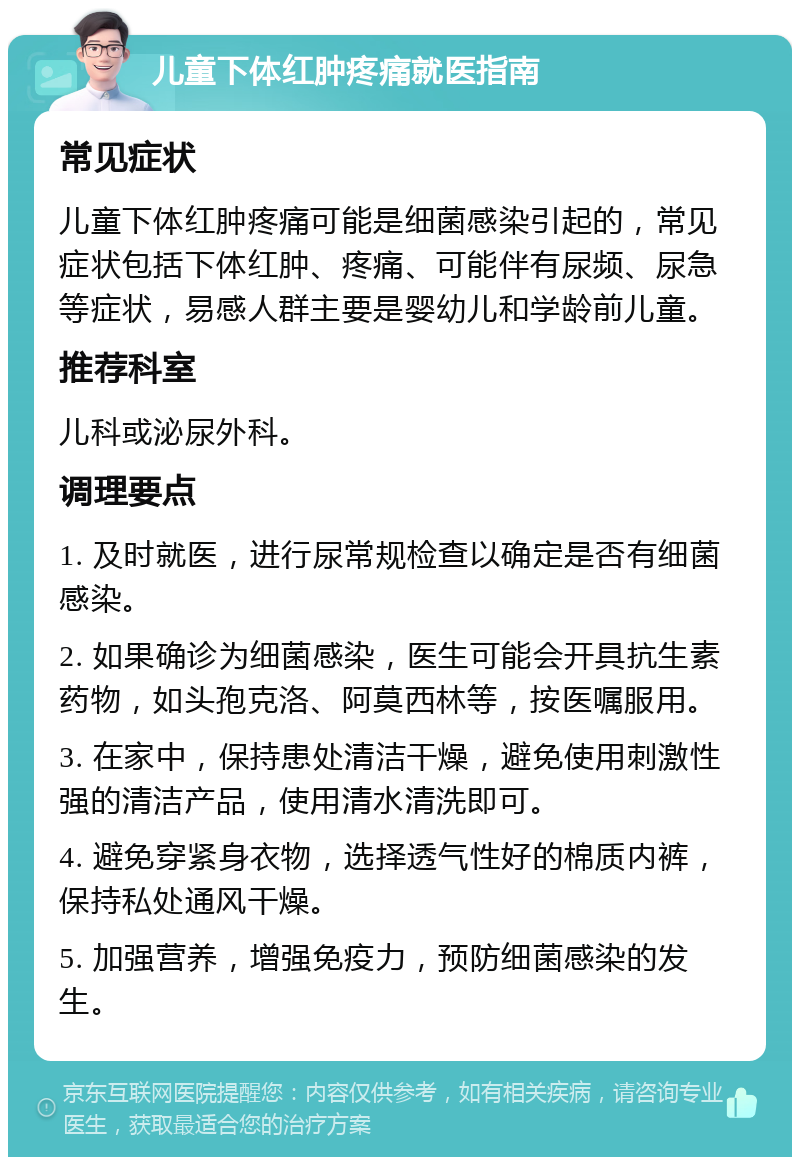 儿童下体红肿疼痛就医指南 常见症状 儿童下体红肿疼痛可能是细菌感染引起的，常见症状包括下体红肿、疼痛、可能伴有尿频、尿急等症状，易感人群主要是婴幼儿和学龄前儿童。 推荐科室 儿科或泌尿外科。 调理要点 1. 及时就医，进行尿常规检查以确定是否有细菌感染。 2. 如果确诊为细菌感染，医生可能会开具抗生素药物，如头孢克洛、阿莫西林等，按医嘱服用。 3. 在家中，保持患处清洁干燥，避免使用刺激性强的清洁产品，使用清水清洗即可。 4. 避免穿紧身衣物，选择透气性好的棉质内裤，保持私处通风干燥。 5. 加强营养，增强免疫力，预防细菌感染的发生。