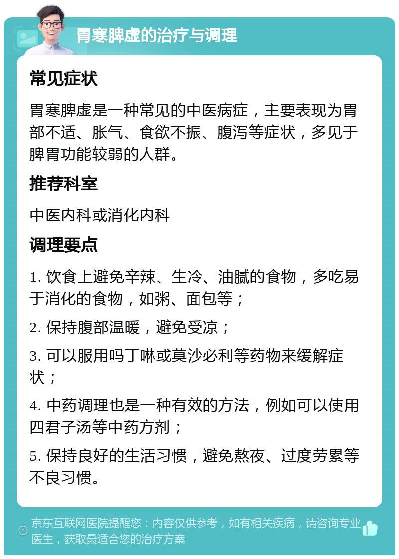 胃寒脾虚的治疗与调理 常见症状 胃寒脾虚是一种常见的中医病症，主要表现为胃部不适、胀气、食欲不振、腹泻等症状，多见于脾胃功能较弱的人群。 推荐科室 中医内科或消化内科 调理要点 1. 饮食上避免辛辣、生冷、油腻的食物，多吃易于消化的食物，如粥、面包等； 2. 保持腹部温暖，避免受凉； 3. 可以服用吗丁啉或莫沙必利等药物来缓解症状； 4. 中药调理也是一种有效的方法，例如可以使用四君子汤等中药方剂； 5. 保持良好的生活习惯，避免熬夜、过度劳累等不良习惯。