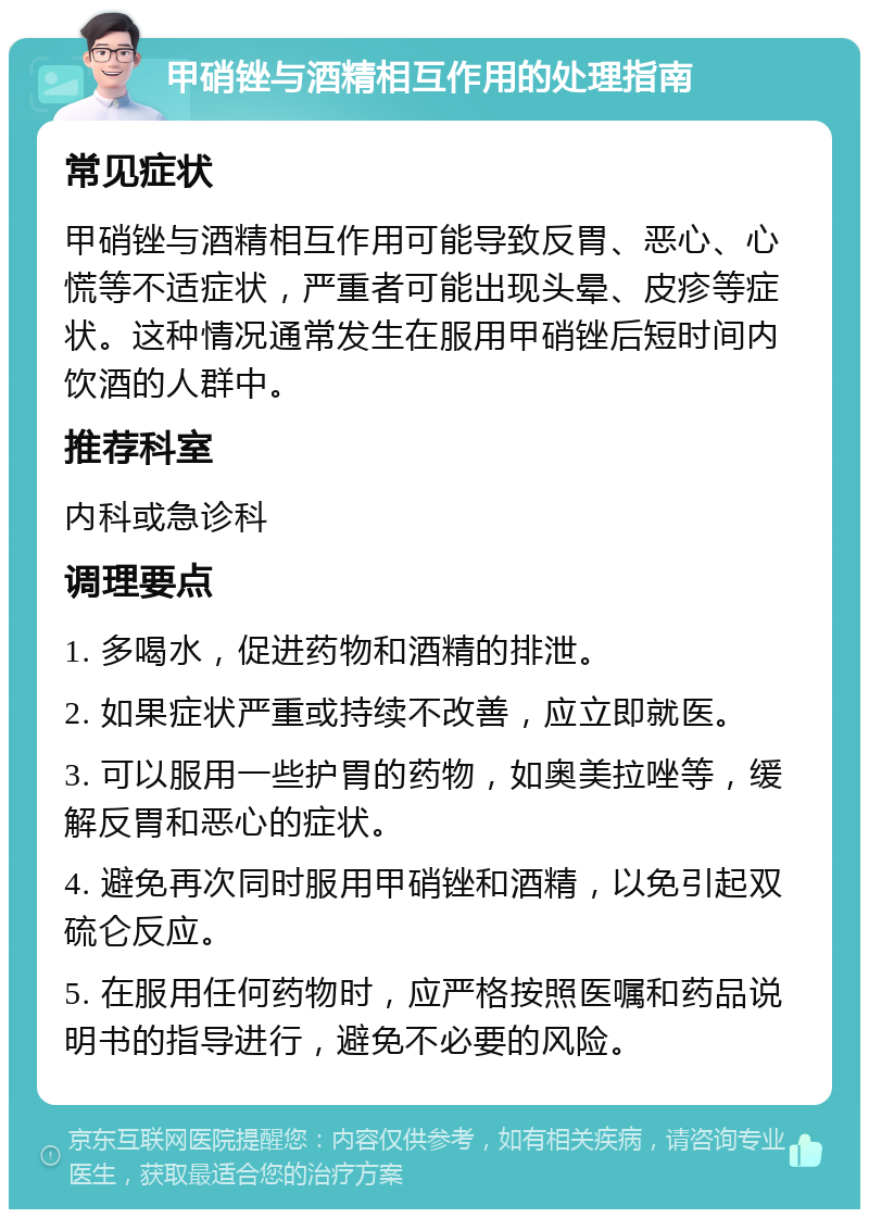 甲硝锉与酒精相互作用的处理指南 常见症状 甲硝锉与酒精相互作用可能导致反胃、恶心、心慌等不适症状，严重者可能出现头晕、皮疹等症状。这种情况通常发生在服用甲硝锉后短时间内饮酒的人群中。 推荐科室 内科或急诊科 调理要点 1. 多喝水，促进药物和酒精的排泄。 2. 如果症状严重或持续不改善，应立即就医。 3. 可以服用一些护胃的药物，如奥美拉唑等，缓解反胃和恶心的症状。 4. 避免再次同时服用甲硝锉和酒精，以免引起双硫仑反应。 5. 在服用任何药物时，应严格按照医嘱和药品说明书的指导进行，避免不必要的风险。