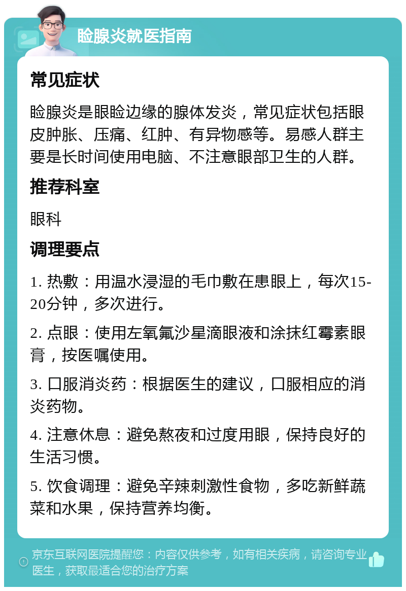 睑腺炎就医指南 常见症状 睑腺炎是眼睑边缘的腺体发炎，常见症状包括眼皮肿胀、压痛、红肿、有异物感等。易感人群主要是长时间使用电脑、不注意眼部卫生的人群。 推荐科室 眼科 调理要点 1. 热敷：用温水浸湿的毛巾敷在患眼上，每次15-20分钟，多次进行。 2. 点眼：使用左氧氟沙星滴眼液和涂抹红霉素眼膏，按医嘱使用。 3. 口服消炎药：根据医生的建议，口服相应的消炎药物。 4. 注意休息：避免熬夜和过度用眼，保持良好的生活习惯。 5. 饮食调理：避免辛辣刺激性食物，多吃新鲜蔬菜和水果，保持营养均衡。