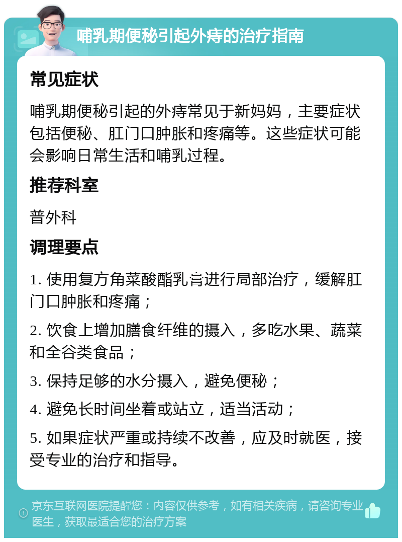 哺乳期便秘引起外痔的治疗指南 常见症状 哺乳期便秘引起的外痔常见于新妈妈，主要症状包括便秘、肛门口肿胀和疼痛等。这些症状可能会影响日常生活和哺乳过程。 推荐科室 普外科 调理要点 1. 使用复方角菜酸酯乳膏进行局部治疗，缓解肛门口肿胀和疼痛； 2. 饮食上增加膳食纤维的摄入，多吃水果、蔬菜和全谷类食品； 3. 保持足够的水分摄入，避免便秘； 4. 避免长时间坐着或站立，适当活动； 5. 如果症状严重或持续不改善，应及时就医，接受专业的治疗和指导。