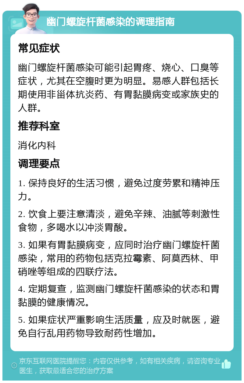 幽门螺旋杆菌感染的调理指南 常见症状 幽门螺旋杆菌感染可能引起胃疼、烧心、口臭等症状，尤其在空腹时更为明显。易感人群包括长期使用非甾体抗炎药、有胃黏膜病变或家族史的人群。 推荐科室 消化内科 调理要点 1. 保持良好的生活习惯，避免过度劳累和精神压力。 2. 饮食上要注意清淡，避免辛辣、油腻等刺激性食物，多喝水以冲淡胃酸。 3. 如果有胃黏膜病变，应同时治疗幽门螺旋杆菌感染，常用的药物包括克拉霉素、阿莫西林、甲硝唑等组成的四联疗法。 4. 定期复查，监测幽门螺旋杆菌感染的状态和胃黏膜的健康情况。 5. 如果症状严重影响生活质量，应及时就医，避免自行乱用药物导致耐药性增加。