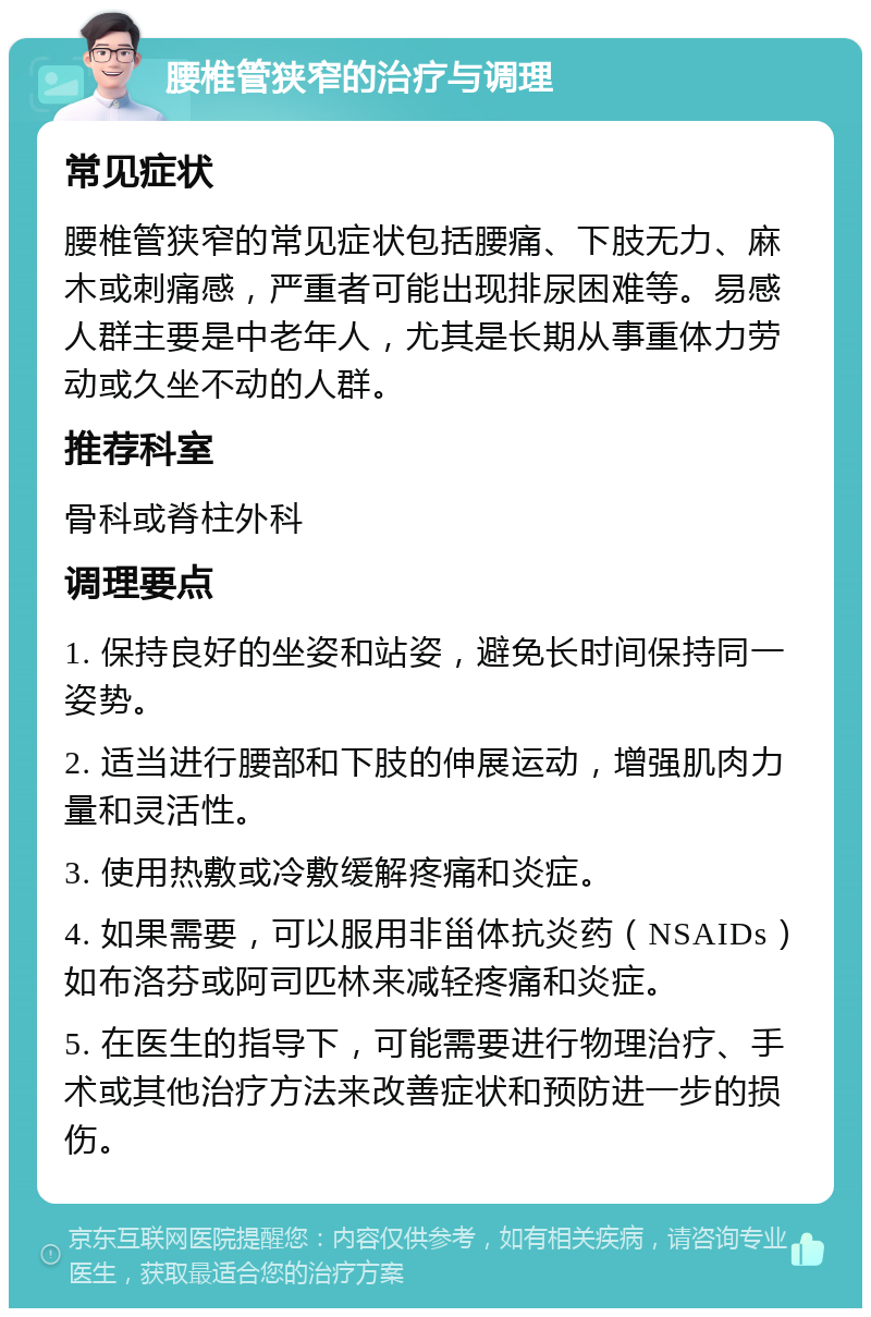 腰椎管狭窄的治疗与调理 常见症状 腰椎管狭窄的常见症状包括腰痛、下肢无力、麻木或刺痛感，严重者可能出现排尿困难等。易感人群主要是中老年人，尤其是长期从事重体力劳动或久坐不动的人群。 推荐科室 骨科或脊柱外科 调理要点 1. 保持良好的坐姿和站姿，避免长时间保持同一姿势。 2. 适当进行腰部和下肢的伸展运动，增强肌肉力量和灵活性。 3. 使用热敷或冷敷缓解疼痛和炎症。 4. 如果需要，可以服用非甾体抗炎药（NSAIDs）如布洛芬或阿司匹林来减轻疼痛和炎症。 5. 在医生的指导下，可能需要进行物理治疗、手术或其他治疗方法来改善症状和预防进一步的损伤。