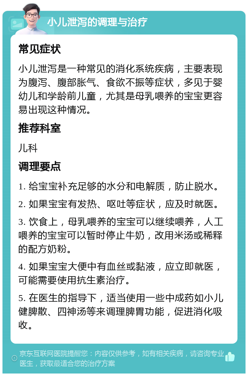 小儿泄泻的调理与治疗 常见症状 小儿泄泻是一种常见的消化系统疾病，主要表现为腹泻、腹部胀气、食欲不振等症状，多见于婴幼儿和学龄前儿童，尤其是母乳喂养的宝宝更容易出现这种情况。 推荐科室 儿科 调理要点 1. 给宝宝补充足够的水分和电解质，防止脱水。 2. 如果宝宝有发热、呕吐等症状，应及时就医。 3. 饮食上，母乳喂养的宝宝可以继续喂养，人工喂养的宝宝可以暂时停止牛奶，改用米汤或稀释的配方奶粉。 4. 如果宝宝大便中有血丝或黏液，应立即就医，可能需要使用抗生素治疗。 5. 在医生的指导下，适当使用一些中成药如小儿健脾散、四神汤等来调理脾胃功能，促进消化吸收。