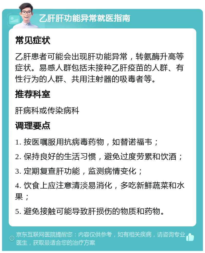 乙肝肝功能异常就医指南 常见症状 乙肝患者可能会出现肝功能异常，转氨酶升高等症状。易感人群包括未接种乙肝疫苗的人群、有性行为的人群、共用注射器的吸毒者等。 推荐科室 肝病科或传染病科 调理要点 1. 按医嘱服用抗病毒药物，如替诺福韦； 2. 保持良好的生活习惯，避免过度劳累和饮酒； 3. 定期复查肝功能，监测病情变化； 4. 饮食上应注意清淡易消化，多吃新鲜蔬菜和水果； 5. 避免接触可能导致肝损伤的物质和药物。