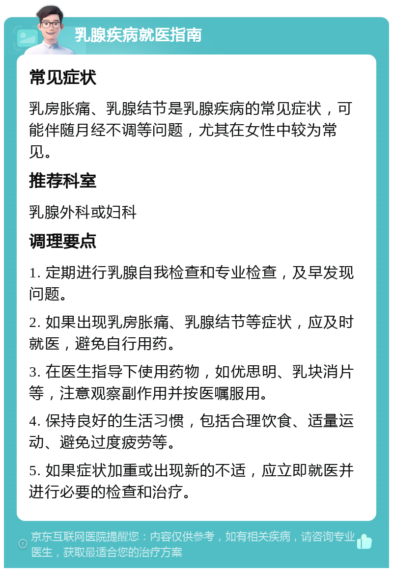 乳腺疾病就医指南 常见症状 乳房胀痛、乳腺结节是乳腺疾病的常见症状，可能伴随月经不调等问题，尤其在女性中较为常见。 推荐科室 乳腺外科或妇科 调理要点 1. 定期进行乳腺自我检查和专业检查，及早发现问题。 2. 如果出现乳房胀痛、乳腺结节等症状，应及时就医，避免自行用药。 3. 在医生指导下使用药物，如优思明、乳块消片等，注意观察副作用并按医嘱服用。 4. 保持良好的生活习惯，包括合理饮食、适量运动、避免过度疲劳等。 5. 如果症状加重或出现新的不适，应立即就医并进行必要的检查和治疗。