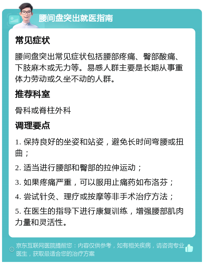 腰间盘突出就医指南 常见症状 腰间盘突出常见症状包括腰部疼痛、臀部酸痛、下肢麻木或无力等。易感人群主要是长期从事重体力劳动或久坐不动的人群。 推荐科室 骨科或脊柱外科 调理要点 1. 保持良好的坐姿和站姿，避免长时间弯腰或扭曲； 2. 适当进行腰部和臀部的拉伸运动； 3. 如果疼痛严重，可以服用止痛药如布洛芬； 4. 尝试针灸、理疗或按摩等非手术治疗方法； 5. 在医生的指导下进行康复训练，增强腰部肌肉力量和灵活性。