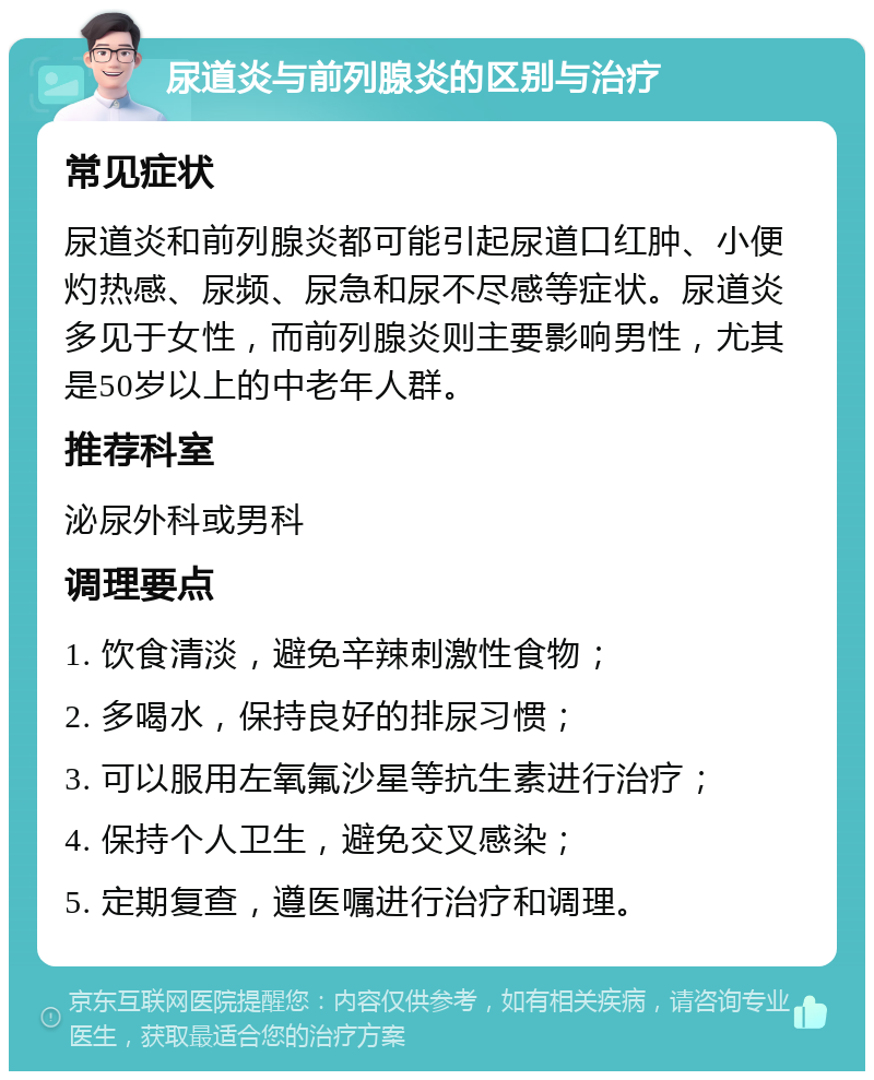 尿道炎与前列腺炎的区别与治疗 常见症状 尿道炎和前列腺炎都可能引起尿道口红肿、小便灼热感、尿频、尿急和尿不尽感等症状。尿道炎多见于女性，而前列腺炎则主要影响男性，尤其是50岁以上的中老年人群。 推荐科室 泌尿外科或男科 调理要点 1. 饮食清淡，避免辛辣刺激性食物； 2. 多喝水，保持良好的排尿习惯； 3. 可以服用左氧氟沙星等抗生素进行治疗； 4. 保持个人卫生，避免交叉感染； 5. 定期复查，遵医嘱进行治疗和调理。