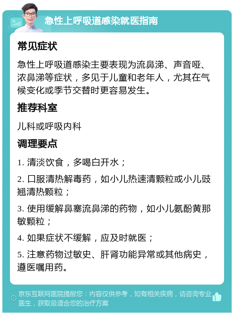 急性上呼吸道感染就医指南 常见症状 急性上呼吸道感染主要表现为流鼻涕、声音哑、浓鼻涕等症状，多见于儿童和老年人，尤其在气候变化或季节交替时更容易发生。 推荐科室 儿科或呼吸内科 调理要点 1. 清淡饮食，多喝白开水； 2. 口服清热解毒药，如小儿热速清颗粒或小儿豉翘清热颗粒； 3. 使用缓解鼻塞流鼻涕的药物，如小儿氨酚黄那敏颗粒； 4. 如果症状不缓解，应及时就医； 5. 注意药物过敏史、肝肾功能异常或其他病史，遵医嘱用药。