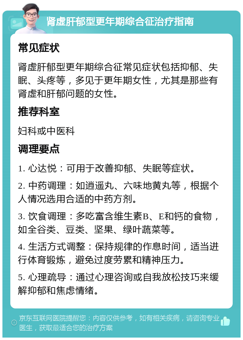 肾虚肝郁型更年期综合征治疗指南 常见症状 肾虚肝郁型更年期综合征常见症状包括抑郁、失眠、头疼等，多见于更年期女性，尤其是那些有肾虚和肝郁问题的女性。 推荐科室 妇科或中医科 调理要点 1. 心达悦：可用于改善抑郁、失眠等症状。 2. 中药调理：如逍遥丸、六味地黄丸等，根据个人情况选用合适的中药方剂。 3. 饮食调理：多吃富含维生素B、E和钙的食物，如全谷类、豆类、坚果、绿叶蔬菜等。 4. 生活方式调整：保持规律的作息时间，适当进行体育锻炼，避免过度劳累和精神压力。 5. 心理疏导：通过心理咨询或自我放松技巧来缓解抑郁和焦虑情绪。