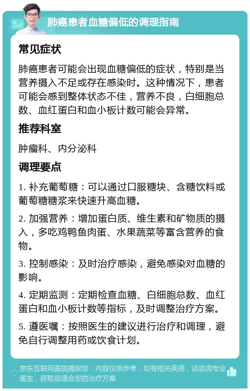 肺癌患者血糖偏低的调理指南 常见症状 肺癌患者可能会出现血糖偏低的症状，特别是当营养摄入不足或存在感染时。这种情况下，患者可能会感到整体状态不佳，营养不良，白细胞总数、血红蛋白和血小板计数可能会异常。 推荐科室 肿瘤科、内分泌科 调理要点 1. 补充葡萄糖：可以通过口服糖块、含糖饮料或葡萄糖糖浆来快速升高血糖。 2. 加强营养：增加蛋白质、维生素和矿物质的摄入，多吃鸡鸭鱼肉蛋、水果蔬菜等富含营养的食物。 3. 控制感染：及时治疗感染，避免感染对血糖的影响。 4. 定期监测：定期检查血糖、白细胞总数、血红蛋白和血小板计数等指标，及时调整治疗方案。 5. 遵医嘱：按照医生的建议进行治疗和调理，避免自行调整用药或饮食计划。